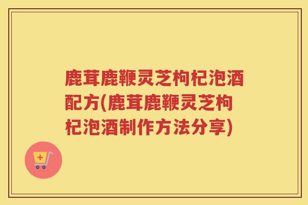 鹿茸鹿鞭灵芝枸杞泡酒配方(鹿茸鹿鞭灵芝枸杞泡酒制作方法分享)