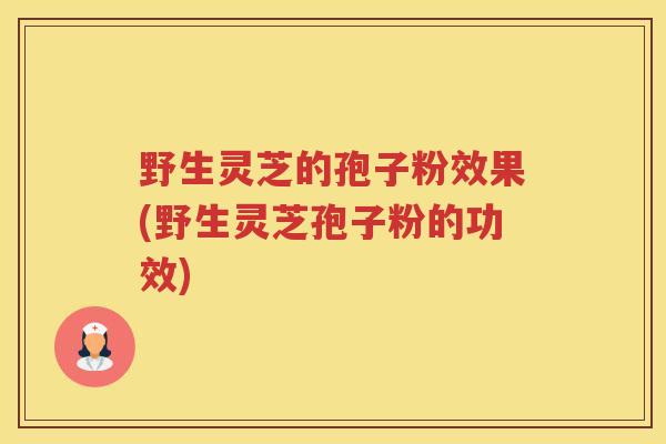 野生灵芝的孢子粉效果(野生灵芝孢子粉的功效)