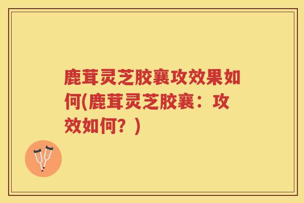 鹿茸灵芝胶襄攻效果如何(鹿茸灵芝胶襄：攻效如何？)