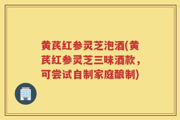 黄芪红参灵芝泡酒(黄芪红参灵芝三味酒款，可尝试自制家庭酿制)