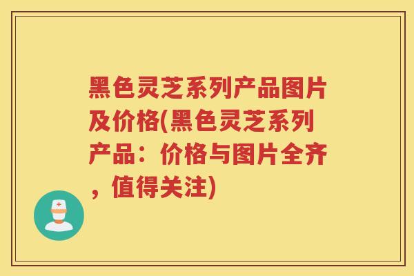 黑色灵芝系列产品图片及价格(黑色灵芝系列产品：价格与图片全齐，值得关注)