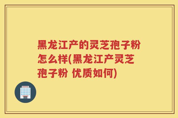 黑龙江产的灵芝孢子粉怎么样(黑龙江产灵芝孢子粉 优质如何) 黑龙江产的灵芝孢子粉怎么样(黑龙江产灵芝孢子粉 优质如何)
