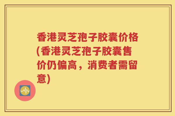 香港灵芝孢子胶囊价格(香港灵芝孢子胶囊售价仍偏高，消费者需留意)