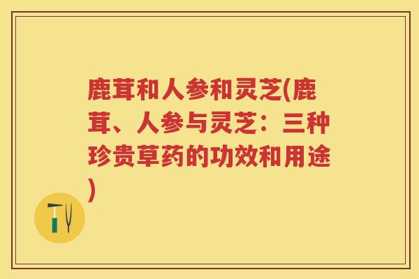 鹿茸和人参和灵芝(鹿茸、人参与灵芝：三种珍贵草药的功效和用途)
