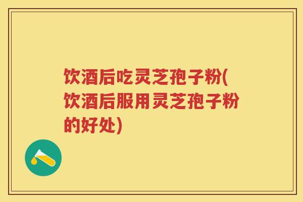 饮酒后吃灵芝孢子粉(饮酒后服用灵芝孢子粉的好处)