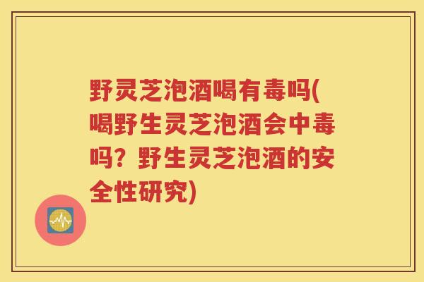 野灵芝泡酒喝有毒吗(喝野生灵芝泡酒会中毒吗？野生灵芝泡酒的安全性研究)