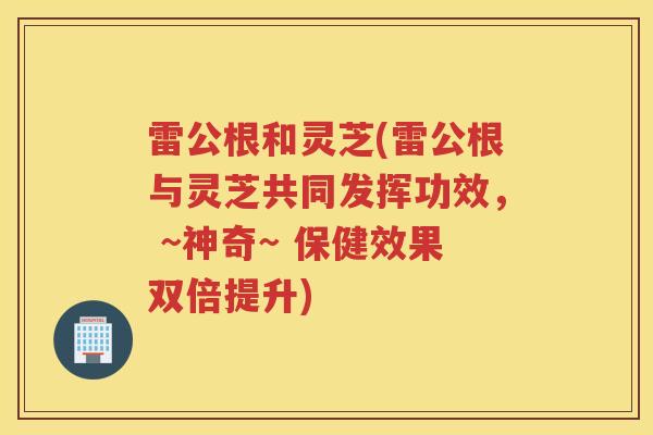 雷公根和灵芝(雷公根与灵芝共同发挥功效， ~神奇~ 保健效果双倍提升)
