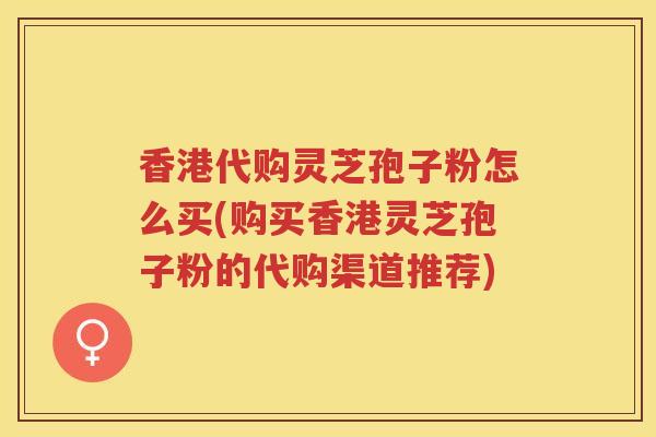 香港代购灵芝孢子粉怎么买(购买香港灵芝孢子粉的代购渠道推荐)