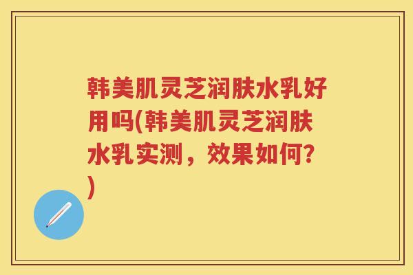 韩美肌灵芝润肤水乳好用吗(韩美肌灵芝润肤水乳实测，效果如何？)