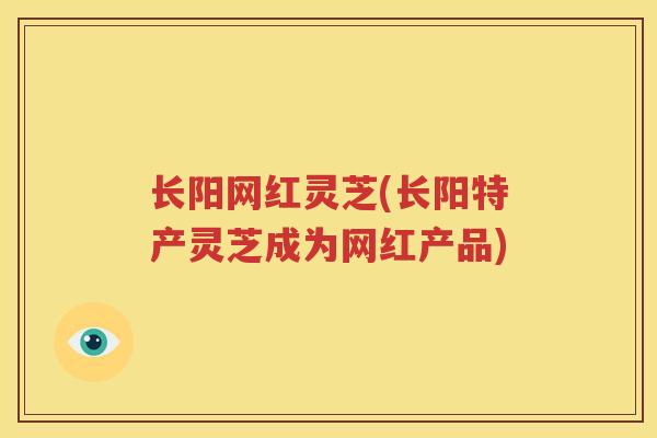 长阳网红灵芝(长阳特产灵芝成为网红产品)