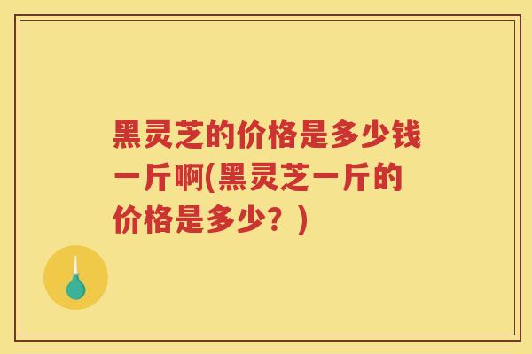 黑灵芝的价格是多少钱一斤啊(黑灵芝一斤的价格是多少？)