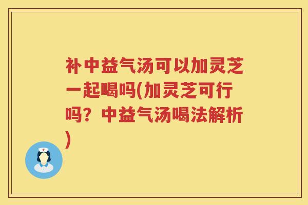 补中益气汤可以加灵芝一起喝吗(加灵芝可行吗？中益气汤喝法解析)