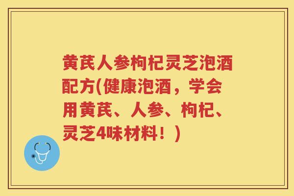 黄芪人参枸杞灵芝泡酒配方(健康泡酒，学会用黄芪、人参、枸杞、灵芝4味材料！)