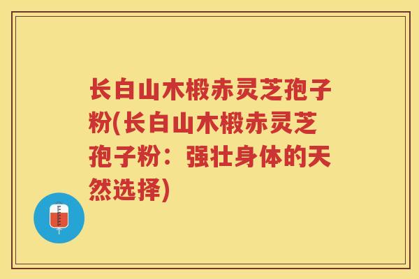 长白山木椴赤灵芝孢子粉(长白山木椴赤灵芝孢子粉：强壮身体的天然选择)