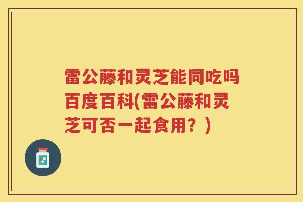 雷公藤和灵芝能同吃吗百度百科(雷公藤和灵芝可否一起食用？)