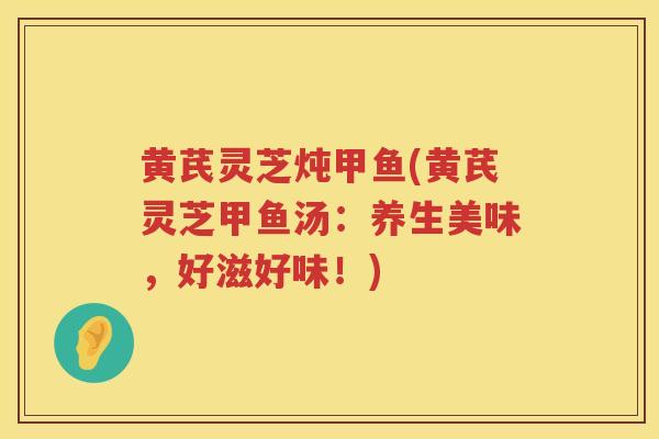 黄芪灵芝炖甲鱼(黄芪灵芝甲鱼汤：养生美味，好滋好味！)