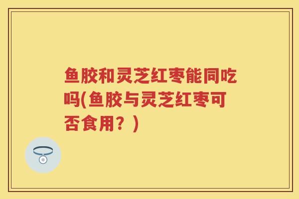 鱼胶和灵芝红枣能同吃吗(鱼胶与灵芝红枣可否食用？)