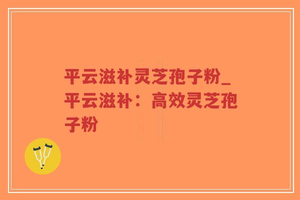 平云滋补灵芝孢子粉_平云滋补：高效灵芝孢子粉