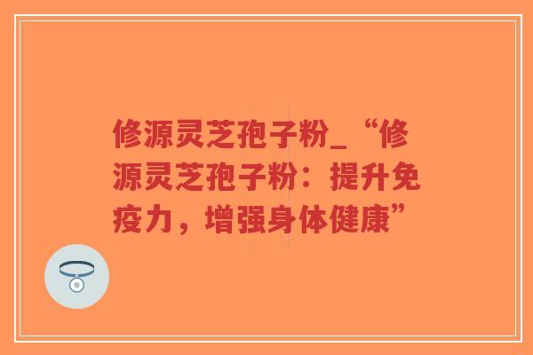 修源灵芝孢子粉_“修源灵芝孢子粉：提升免疫力，增强身体健康”