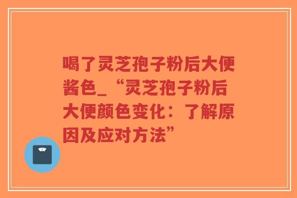喝了灵芝孢子粉后大便酱色_“灵芝孢子粉后大便颜色变化：了解原因及应对方法”