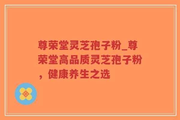 尊荣堂灵芝孢子粉_尊荣堂高品质灵芝孢子粉，健康养生之选