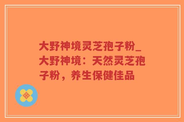 大野神境灵芝孢子粉_大野神境：天然灵芝孢子粉，养生保健佳品