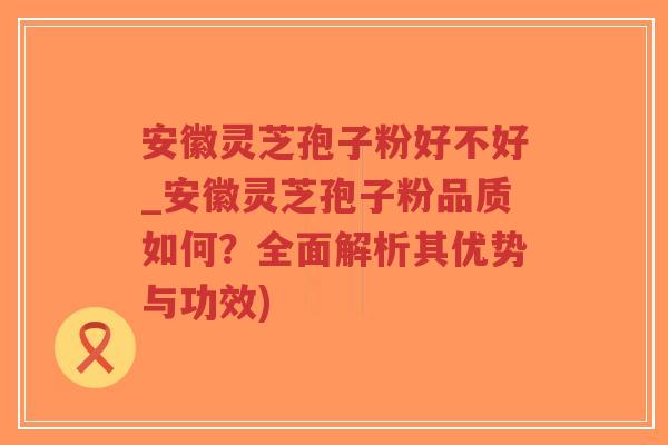 安徽灵芝孢子粉好不好_安徽灵芝孢子粉品质如何？全面解析其优势与功效)