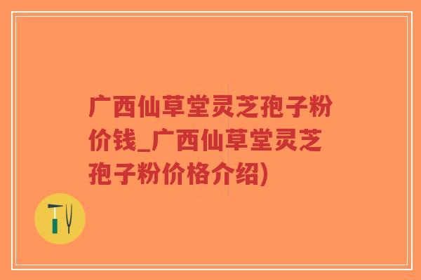 广西仙草堂灵芝孢子粉价钱_广西仙草堂灵芝孢子粉价格介绍)