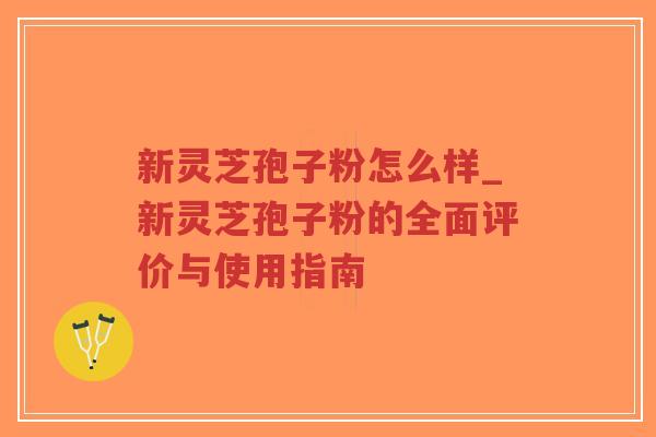新灵芝孢子粉怎么样_新灵芝孢子粉的全面评价与使用指南
