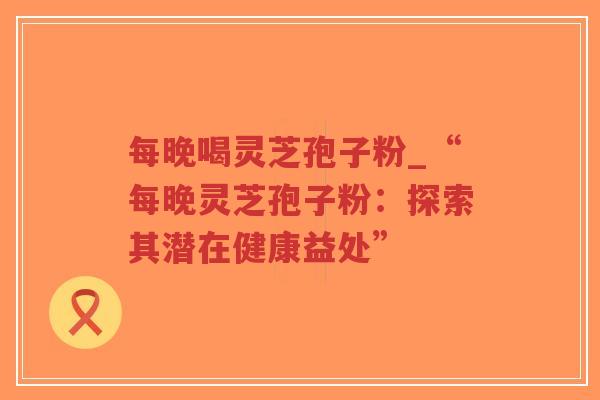 每晚喝灵芝孢子粉_“每晚灵芝孢子粉:探索其潜在健康益处” 每晚喝灵芝孢子粉_“每晚灵芝孢子粉:探索其潜在健康益处”
