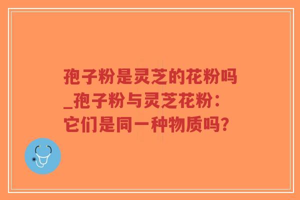 孢子粉是灵芝的花粉吗_孢子粉与灵芝花粉：它们是同一种物质吗？