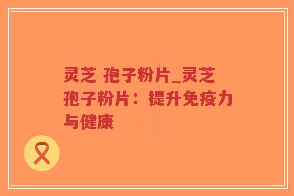 灵芝 孢子粉片_灵芝孢子粉片：提升免疫力与健康