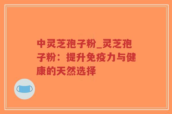 中灵芝孢子粉_灵芝孢子粉：提升免疫力与健康的天然选择