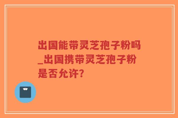 出国能带灵芝孢子粉吗_出国携带灵芝孢子粉是否允许？