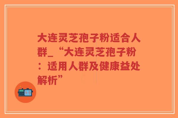 大连灵芝孢子粉适合人群_“大连灵芝孢子粉：适用人群及健康益处解析”