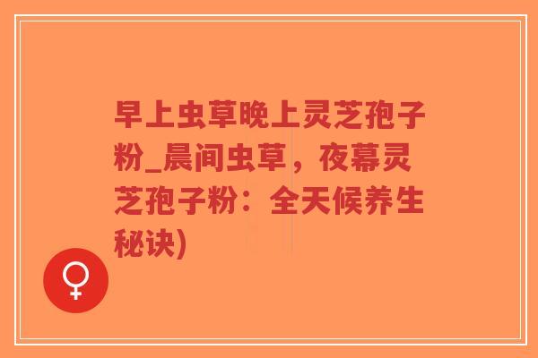 早上虫草晚上灵芝孢子粉_晨间虫草，夜幕灵芝孢子粉：全天候养生秘诀)