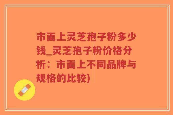 市面上灵芝孢子粉多少钱_灵芝孢子粉价格分析：市面上不同品牌与规格的比较)
