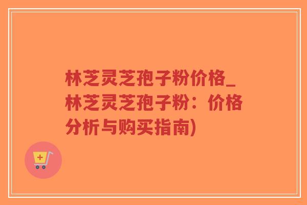 林芝灵芝孢子粉价格_林芝灵芝孢子粉：价格分析与购买指南)