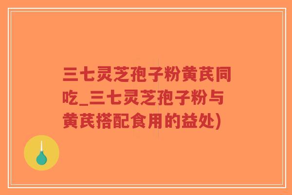 三七灵芝孢子粉黄芪同吃_三七灵芝孢子粉与黄芪搭配食用的益处)