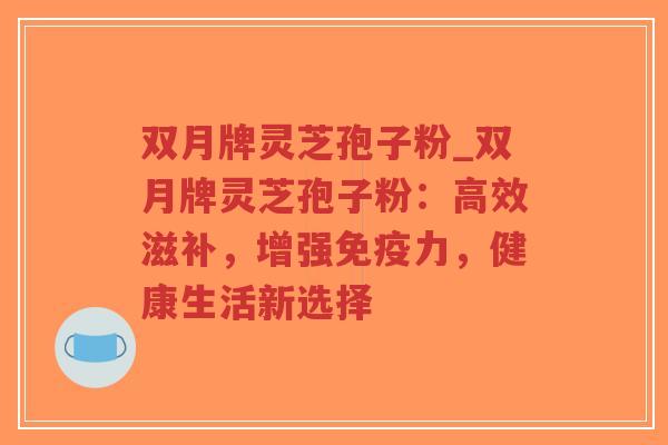 双月牌灵芝孢子粉_双月牌灵芝孢子粉：高效滋补，增强免疫力，健康生活新选择