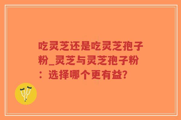 吃灵芝还是吃灵芝孢子粉_灵芝与灵芝孢子粉：选择哪个更有益？