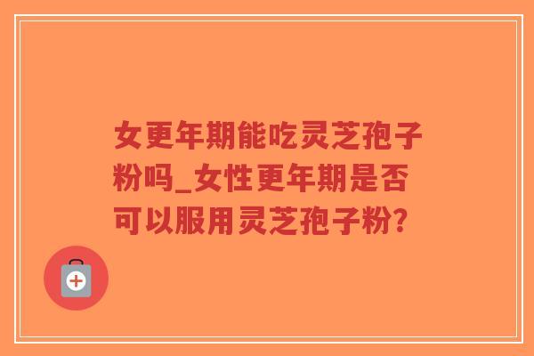 女更年期能吃灵芝孢子粉吗_女性更年期是否可以服用灵芝孢子粉？