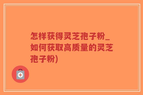 怎样获得灵芝孢子粉_如何获取高质量的灵芝孢子粉)