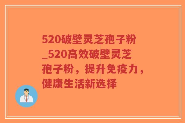 520破壁灵芝孢子粉_520高效破壁灵芝孢子粉，提升免疫力，健康生活新选择
