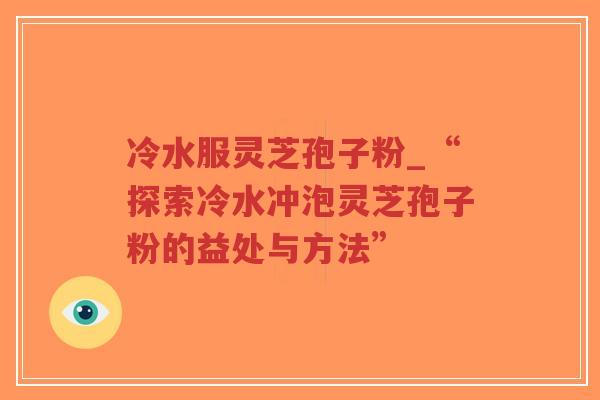 冷水服灵芝孢子粉_“探索冷水冲泡灵芝孢子粉的益处与方法”