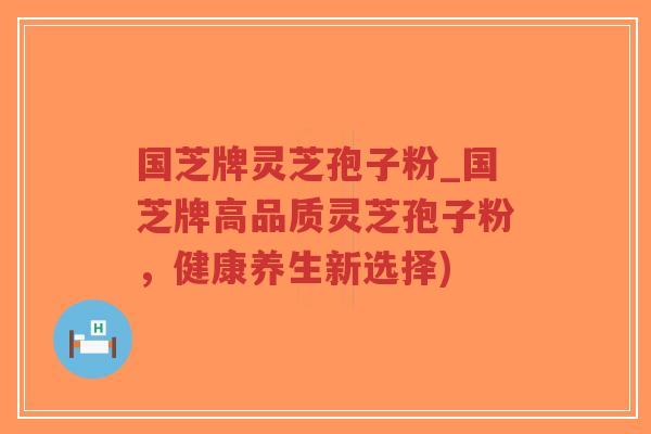 国芝牌灵芝孢子粉_国芝牌高品质灵芝孢子粉，健康养生新选择)