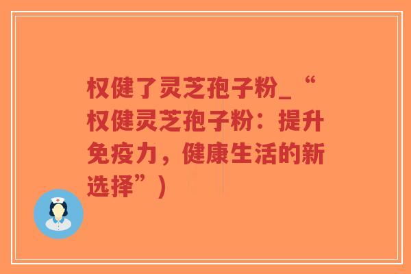 权健了灵芝孢子粉_“权健灵芝孢子粉：提升免疫力，健康生活的新选择”)