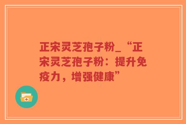 正宋灵芝孢子粉_“正宋灵芝孢子粉：提升免疫力，增强健康”