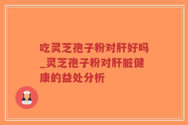 吃灵芝孢子粉对肝好吗_灵芝孢子粉对肝脏健康的益处分析