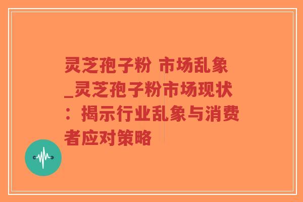灵芝孢子粉 市场乱象_灵芝孢子粉市场现状：揭示行业乱象与消费者应对策略